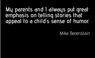 My parents and I always put great emphasis on telling stories that appeal to a child's sense of humor.  Mike Berenstain